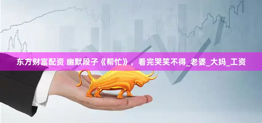 东方财富配资 幽默段子《帮忙》，看完哭笑不得_老婆_大妈_工资