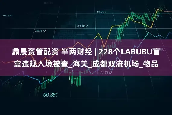 鼎晟资管配资 半两财经 | 228个LABUBU盲盒违规入境被查_海关_成都双流机场_物品