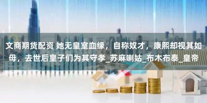 文商期货配资 她无皇室血缘，自称奴才，康熙却视其如母，去世后皇子们为其守孝_苏麻喇姑_布木布泰_皇帝