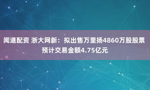闻道配资 浙大网新：拟出售万里扬4860万股股票 预计交易金额4.75亿元