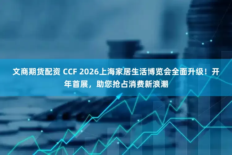 文商期货配资 CCF 2026上海家居生活博览会全面升级!开年首展,助您抢占消费新浪潮