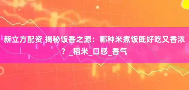 新立方配资 揭秘饭香之源：哪种米煮饭既好吃又香浓？_稻米_口感_香气