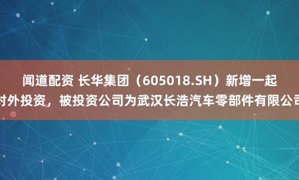 闻道配资 长华集团（605018.SH）新增一起对外投资，被投资公司为武汉长浩汽车零部件有限公司