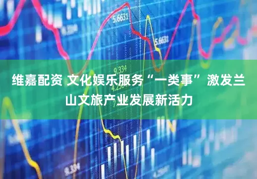 维嘉配资 文化娱乐服务“一类事” 激发兰山文旅产业发展新活力