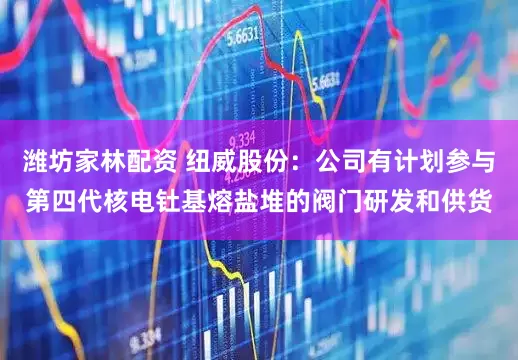 潍坊家林配资 纽威股份：公司有计划参与第四代核电钍基熔盐堆的阀门研发和供货