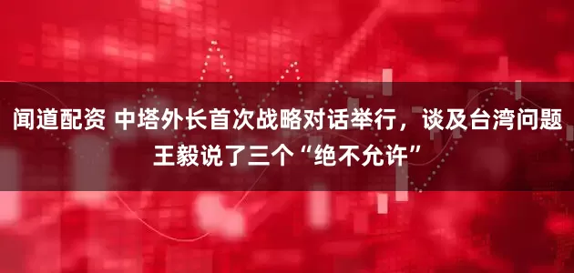 闻道配资 中塔外长首次战略对话举行，谈及台湾问题王毅说了三个“绝不允许”