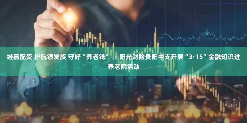 维嘉配资 护航银发族 守好“养老钱”——阳光财险贵阳中支开展“3·15”金融知识进养老院活动