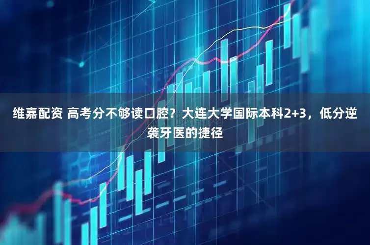维嘉配资 高考分不够读口腔？大连大学国际本科2+3，低分逆袭牙医的捷径
