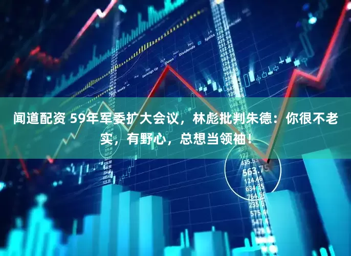 闻道配资 59年军委扩大会议，林彪批判朱德：你很不老实，有野心，总想当领袖！